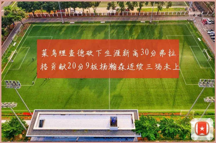 菜鸟理查德砍下生涯新高30分弗拉格贡献20分9板杨瀚森连续三场未上场