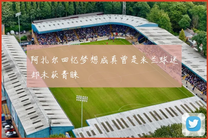 阿扎尔回忆梦想成真曾是米兰球迷却未获青睐