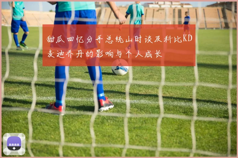 甜瓜回忆分手总统山时谈及科比KD麦迪乔丹的影响与个人成长