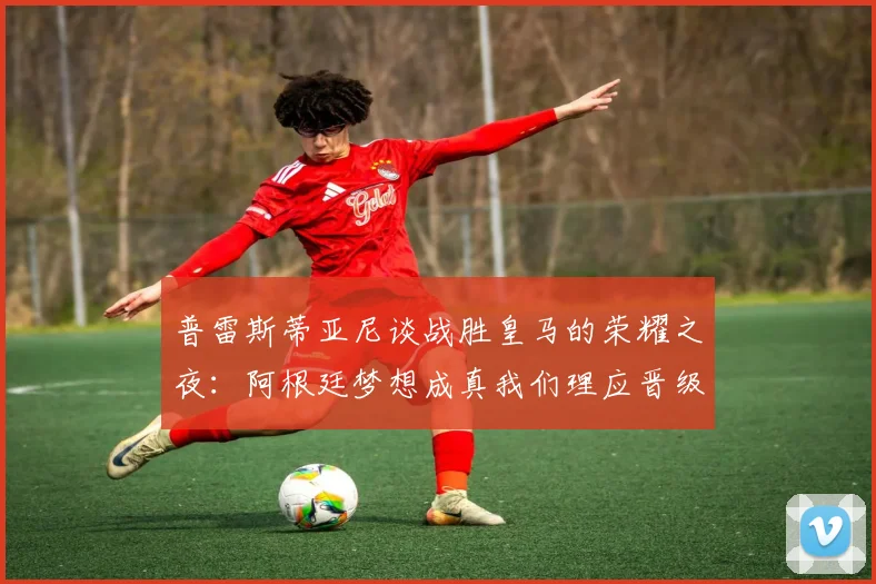 普雷斯蒂亚尼谈战胜皇马的荣耀之夜：阿根廷梦想成真我们理应晋级