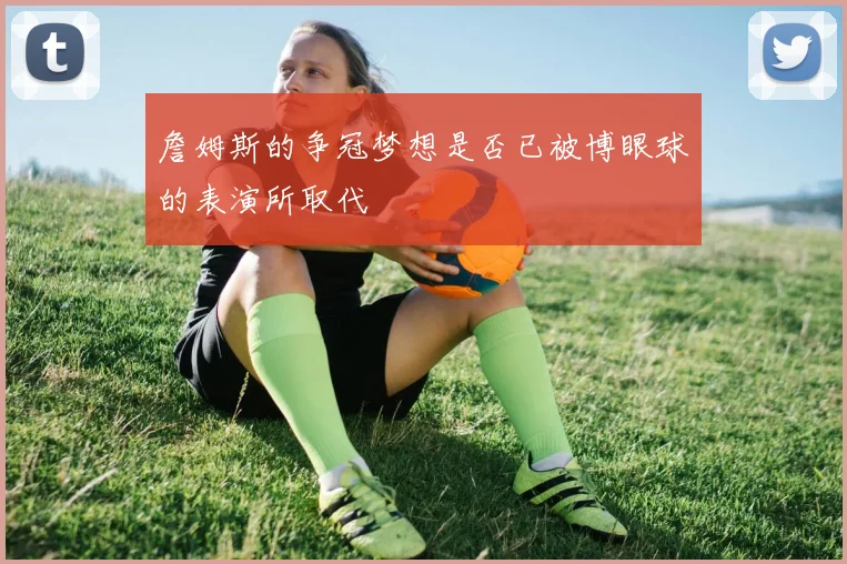 詹姆斯的争冠梦想是否已被博眼球的表演所取代