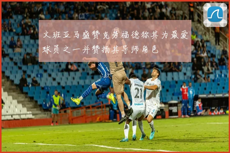 文班亚马盛赞克劳福德称其为最爱球员之一并赞扬其导师角色