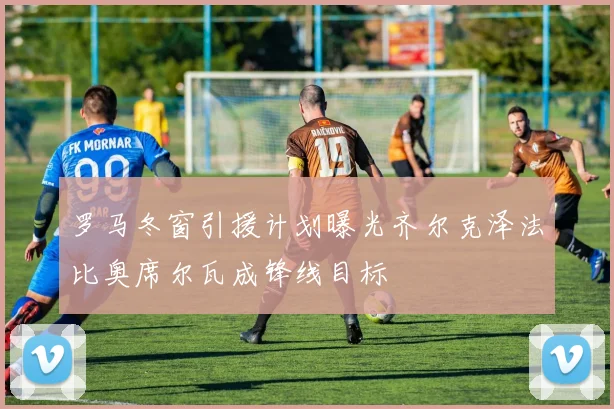 罗马冬窗引援计划曝光齐尔克泽法比奥席尔瓦成锋线目标