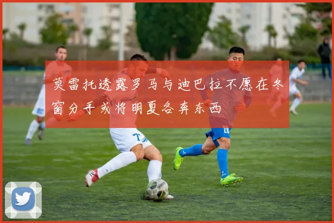 莫雷托透露罗马与迪巴拉不愿在冬窗分手或将明夏各奔东西