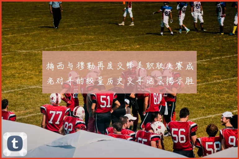 梅西与穆勒再度交锋美职联决赛成老对手的较量历史交手记录揭示胜负关系