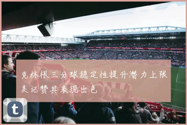 克林根三分球稳定性提升潜力上限美记赞其表现出色