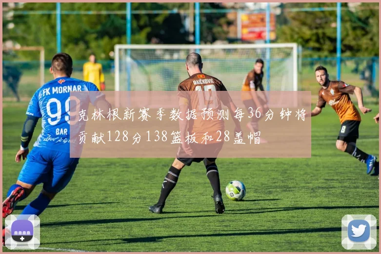 克林根新赛季数据预测每36分钟将贡献128分138篮板和28盖帽