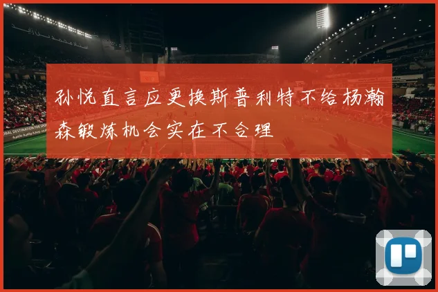孙悦直言应更换斯普利特不给杨瀚森锻炼机会实在不合理