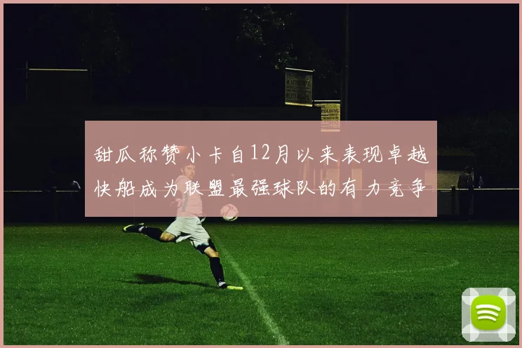 甜瓜称赞小卡自12月以来表现卓越快船成为联盟最强球队的有力竞争者