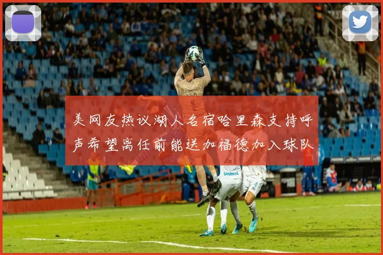 美网友热议湖人名宿哈里森支持呼声希望离任前能送加福德加入球队