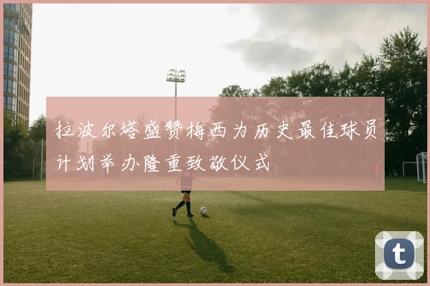 拉波尔塔盛赞梅西为历史最佳球员计划举办隆重致敬仪式