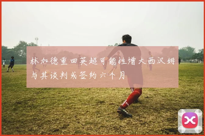 林加德重回英超可能性增大西汉姆与其谈判或签约六个月