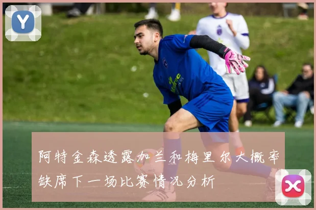 阿特金森透露加兰和梅里尔大概率缺席下一场比赛情况分析