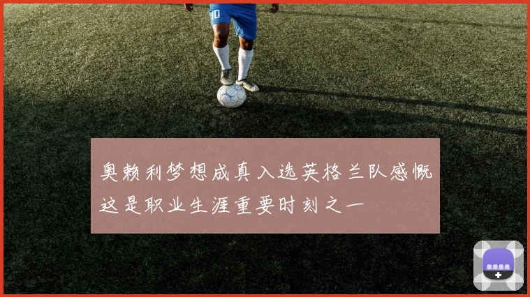 奥赖利梦想成真入选英格兰队感慨这是职业生涯重要时刻之一