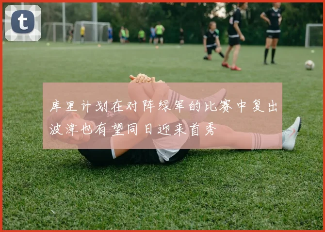 库里计划在对阵绿军的比赛中复出波津也有望同日迎来首秀